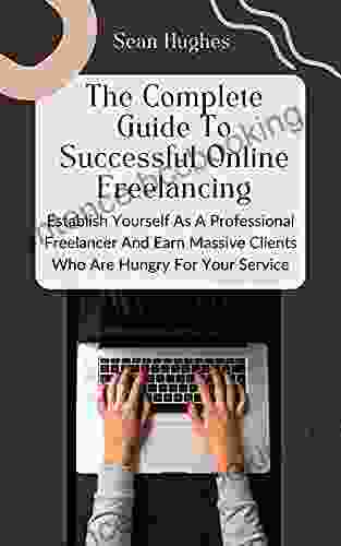 The Complete Guide To Successful Online Freelancing: Establish Yourself As A Professional Freelancer And Earn Massive Clients Who Are Hungry For Your Service