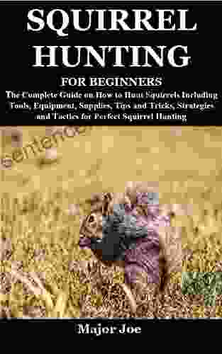 SQUIRREL HUNTING FOR BEGINNERS: The Complete Guide On How To Hunt Squirrels Including Tools Equipment Supplies Tips And Tricks Strategies And Tactics For Perfect Squirrel Hunting